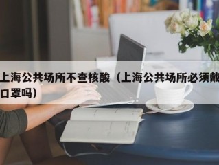 上海公共场所不查核酸（上海公共场所必须戴口罩吗）