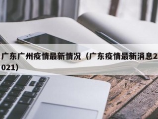 广东广州疫情最新情况（广东疫情最新消息2021）