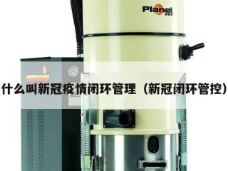 什么叫新冠疫情闭环管理（新冠闭环管控）
