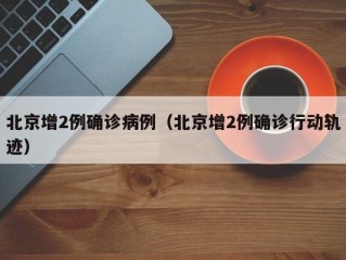 北京增2例确诊病例（北京增2例确诊行动轨迹）