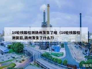 10轮核酸检测扬州发生了啥（10轮核酸检测背后,扬州发生了什么?）