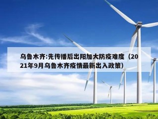 乌鲁木齐:先传播后出阳加大防疫难度（2021年9月乌鲁木齐疫情最新出入政策）