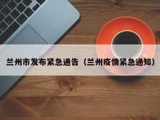 兰州市发布紧急通告（兰州疫情紧急通知）